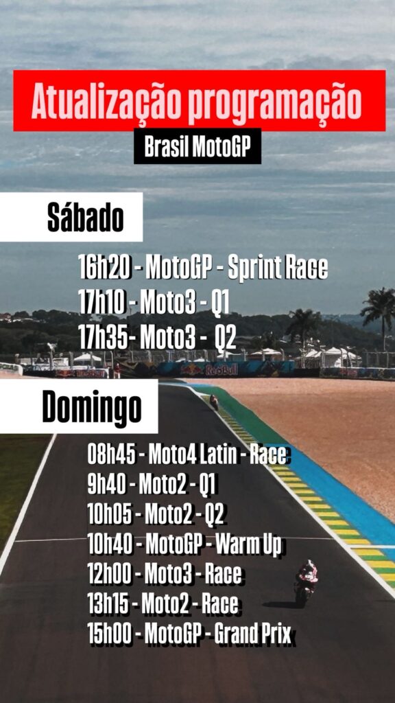 Atualização na programação da MotoGP no BrasilSÁBADO16h20 - MotoGP Sprint Race17h10 - Moto3 - Q117h35 - Moto3 - Q2DOMINGO8h45 - Moto4 Latin America - Corrida9h40 - Moto2 - Q110h05 - Moto2 - Q210h40 - MotoGP - Warm Up12h - Moto3 - Corrida13h15 - Moto2 - Corrida15h - MotoGP - Corrida